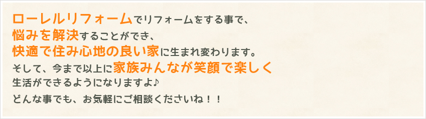 ローレルリフォームでリフォームをする事で、悩みを解決することができ、快適で住み心地の良い家に生まれ変わります。そして、今まで以上に家族みんなが笑顔で楽しく生活ができるようになりますよ♪どんな事でも、お気軽にご相談くださいね！！