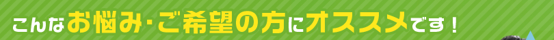 こんなお悩み・ご希望の方にオススメです！