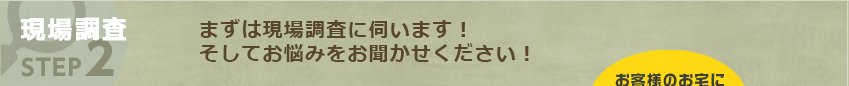 現場調査 STEP2:まずは現場調査に伺います！そしてお悩みをお聞かせください！ 