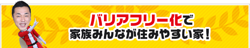 バリアフリー化で家族みんなが住みやすい家！