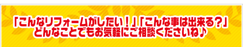 「こんなリフォームがしたい！」「こんな事は出来る？」 どんなことでもお気軽にご相談くださいね♪