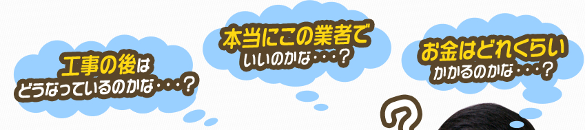 工事の後は どうなっているのかな・・・？本当にこの業者で いいのかな・・・？お金はどれくらい かかるのかな・・・？