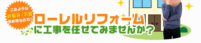 このような お悩み・不安 をお持ちの方！ローレルリフォーム に工事を任せてみませんか？