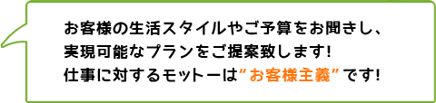 お客様の生活スタイルやご予算をお聞きし、実現可能なプランをご提案致します！仕事に対するモットーは