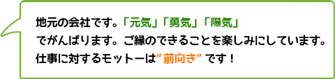 地元の会社です。「元気」「勇気」「陽気」でがんばります。ご縁のできることを楽しみにしています。仕事に対するモットーは