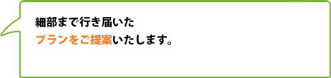 細部まで行き届いたプランをご提案いたします。