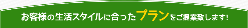 お客様の生活スタイルに合ったプランをご提案致します！