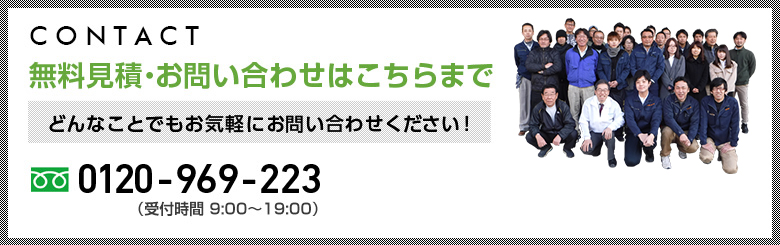 CONTACT:無料見積・お問い合わせはこちらまで どんなことでもお気軽にお問い合わせください！0120-969-223（受付時間 9:00～19:00）