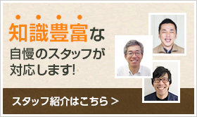 知識豊富な自慢のスタッフが 対応します!スタッフ紹介はこちら